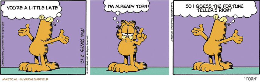 Original Garfield comic from February 12, 2007
Text replaced with lyrics from: Torn

Transcript:
• You're A Little Late
• I'm Already Torn
• So I Guess The Fortune Teller's Right


--------------
Original Text:
• Garfield:  Everything is mine, mine, mine!  Correction.  If we had anything, it would be mine, mine, mine!