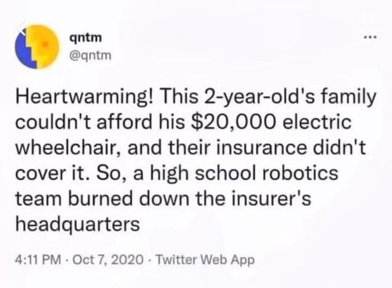 qntm @qntm writes,

Heartwarming! This 2-year-old's family couldn't afford his $20,000 electric wheelchair, and their insurance didn't cover it. So, a high school robotics team burned down the insurer's headquarters