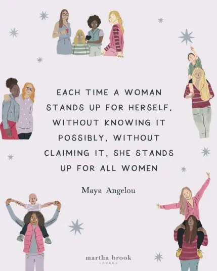 Alt-text:

Illustrations of diverse women with a quote by Maya Angelou in the center.

Transcribed Text:

"Each time a woman stands up for herself, without knowing it possibly, without claiming it, she stands up for all women. Maya Angelou

martha brook london"