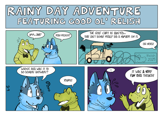 A comic strip titled "Rainy Day Adventure featuring Good Ol' Relish".
Panel 1: An alligator named Relish says "Um...Java?" to a blue heeler named Java. Java replies "Yeah Relish?" Panel 2: Relish: "The golf cart is busted... That last donut really did a number on it." java: "oh noes!" a busted golf cart is shown. Panel 3: Java: "Whose idea was it to do donuts anyways?" Relish: "Yours!" Panel 4: Java wears a shocked expression and goes "..." Relish says "It was a very fun idea though!". This kind of comic is modeled after Sunday comic strips where you get color and a bigger space for art and panels.
