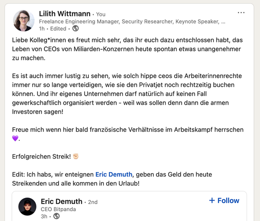 Linkedin Post mit Quote von Eric Demoth, CEO Bitpanda:
Liebe Kolleg*innen es freut mich sehr, das ihr euch dazu entschlossen habt, das Leben von CEOs von Miliarden-Konzernen heute spontan etwas unangenehmer zu machen.

Es ist auch immer lustig zu sehen, wie solch hippe ceos die Arbeiterinnenrechte immer nur so lange verteidigen, wie sie den Privatjet noch rechtzeitig buchen können. Und ihr eigenes Unternehmen darf natürlich auf keinen Fall gewerkschaftlich organisiert werden - weil was sollen denn dann die armen Investoren sagen!

Freue mich wenn hier bald französische Verhältnisse im Arbeitskampf herrschen 💜.

Erfolgreichen Streik! ✊🏻

Edit: Ich habs, wir enteignen Eric Demuth, geben das Geld den heute Streikenden und alle kommen in den Urlaub!