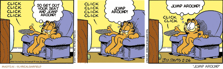 Original Garfield comic from February 26, 2007
Text replaced with lyrics from: Jump Around

Transcript:
• So Get Out Your Seat And Jump Around!
• Jump Around!
• Jump Around!


--------------
Original Text:
• *click click click click*
• Garfield:  Quality, quality, quality, quality.
• *click click click click*
• Garfield:  Quality, quality, dreck, quality.
• *click click*
• Garfield:  Whoa! Back up there!