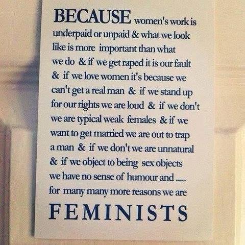 BECAUSE women's work is underpaid or unpaid & what we look like is more important than what we do & if we get raped it is our fault & if we love women it's because we can't get a real man & if we stand up for our rights we are loud & if we don't we are typical weak females & if we want to get married we are out to trap a man & if we don't we are unnatural & if we object to being sex objects we have no sense of humour and ..... for many many more reasons we are FEMINISTS