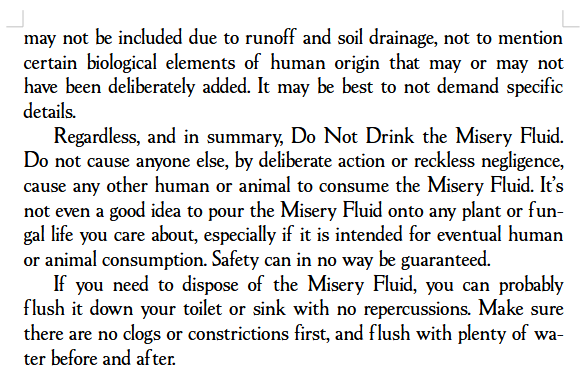... may not be included due to runoff and soil drainage, not to mention certain biological elements of human origin that may or may not have been deliberately added. It may be best to not demand specific details.
Regardless, and in summary, Do Not Drink the Misery Fluid. Do not cause anyone else, by deliberate action or reckless negligence, cause any other human or animal to consume the Misery Fluid. It’s not even a good idea to pour the Misery Fluid onto any plant or fungal life you care about, especially if it is intended for eventual human or animal consumption. Safety can in no way be guaranteed.
If you need to dispose of the Misery Fluid, you can probably flush it down your toilet or sink with no repercussions. Make sure there are no clogs or constrictions first, and flush with plenty of water before and after.