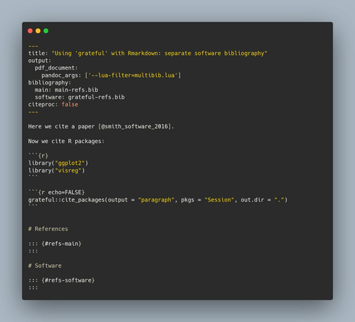 ---
title: "Using 'grateful' with Rmarkdown: separate software bibliography"
output: 
  pdf_document:
    pandoc_args: ['--lua-filter=multibib.lua']
bibliography: 
  main: main-refs.bib
  software: grateful-refs.bib
citeproc: false
---

```{r echo=FALSE}
# Download pandoc filter if not available
# https://github.com/pandoc-ext/multibib
if (!file.exists("multibib.lua")) {
  download.file(url = "https://raw.githubusercontent.com/pandoc-ext/multibib/main/_extensions/multibib/multibib.lua", 
                destfile = "multibib.lua", 
                mode = "wb")
}
```


Here we cite a paper [@smith_software_2016].

Now we cite R packages:

```{r}
library("ggplot2")
library("visreg")
```

```{r echo=FALSE}
grateful::cite_packages(output = "paragraph", pkgs = "Session", out.dir = ".")
```


# References

::: {#refs-main}
:::

# Software

::: {#refs-software}
:::