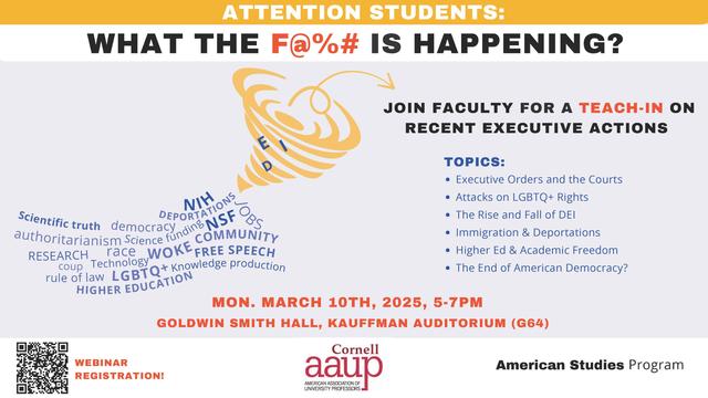 ATTENTION STUDENTS: o WHAT THE F@2%# IS HAPPENING? JOIN FACULTY FOR A TEACH-IN ON \\' RECENT EXECUTIVE ACTIONS The  End of American Democracy? MON. MARCH 10TH, 2025, 5-7PM GOLDWIN SMITH HALL, KAUFFMAN AUDITORIUM (G64)