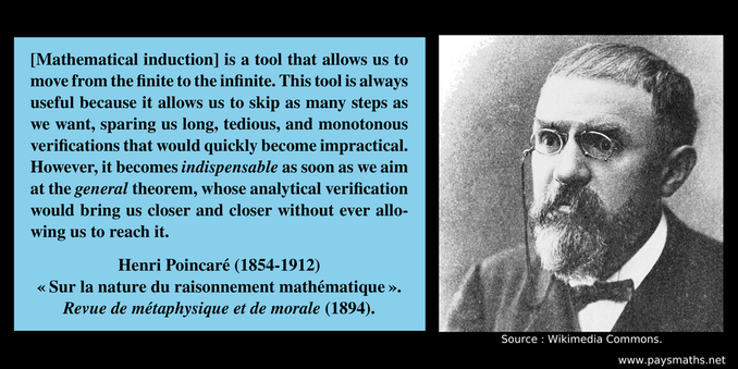 Photographic portrait of Henri Poincaré, and a quote : "[Mathematical induction] is a tool that allows us to move from the finite to the infinite. This tool is always useful because it allows us to skip as many steps as we want, sparing us long, tedious, and monotonous verifications that would quickly become impractical. However, it becomes indispensable as soon as we aim at the general theorem, whose analytical verification would bring us closer and closer without ever allowing us to reach it."