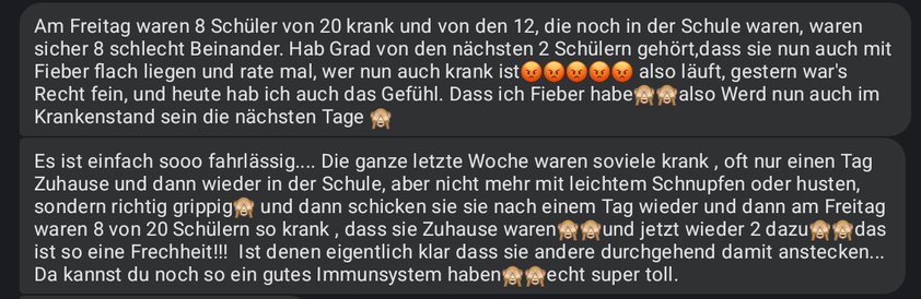 Zwei Messenger-Nachrichten einer Lehrerin

"Am Freitag waren 8 Schüler von 20 krank und von den 12, die noch in der Schule waren, waren sicher 8 schlecht Beinander. Hab Grad von den nächsten 2 Schülern gehört,dass sie nun auch mit Fieber flach liegen und rate mal, wer nun auch krank ist 😡5 mal. also läuft, gestern war's Recht fein, und heute hab ich auch das Gefühl. Dass ich Fieber habe🙈🙈also Werd nun auch im Krankenstand sein die nächsten Tage 🙈"

" Es ist einfach sooo fahrlässig.... Die ganze letzte Woche waren soviele krank , oft nur einen Tag Zuhause und dann wieder in der Schule, aber nicht mehr mit leichtem Schnupfen oder husten, sondern richtig grippig🙈 und dann schicken sie sie nach einem Tag wieder und dann am Freitag waren 8 von 20 Schülern so krank , dass sie Zuhause waren🙈🙈und jetzt wieder 2 dazu🙈🙈das ist so eine Frechheit!!!  Ist denen eigentlich klar dass sie andere durchgehend damit anstecken... Da kannst du noch so ein gutes Immunsystem haben🙈🙈echt super toll."