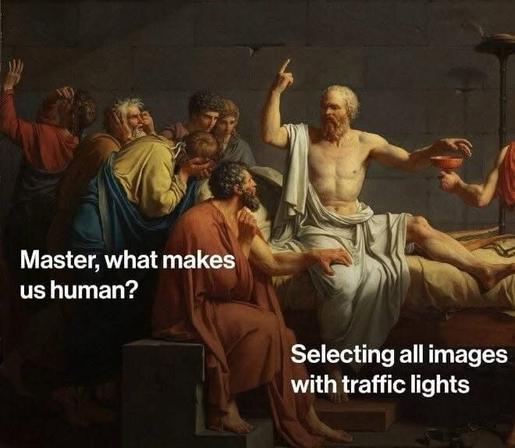 A classical painting, “The Death of Socrates” by Jacques-Louis David, depicts Socrates surrounded by his disciples as he gestures with one hand and holds a cup of poison in the other. The painting has been edited with modern meme text overlay:
A disciple kneeling in front of Socrates asks, “Master, what makes us human?”
Socrates responds, “Selecting all images with traffic lights.”