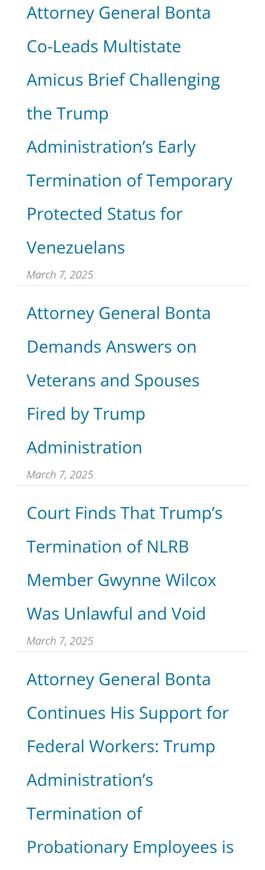 Attorney General Bonta Co-Leads Multistate Amicus Brief Challenging the Trump Administration’s Early Termination of Temporary Protected Status for Venezuelans

March 7, 2025

Attorney General Bonta Demands Answers on Veterans and Spouses Fired by Trump Administration

March 7, 2025

Court Finds That Trump's Termination of NLRB Member Gwynne Wilcox Was Unlawful and Void March 7, 2025

Attorney General Bonta Continues His Support for Federal Workers: Trump Administration’s Termination of Probationary Employees is