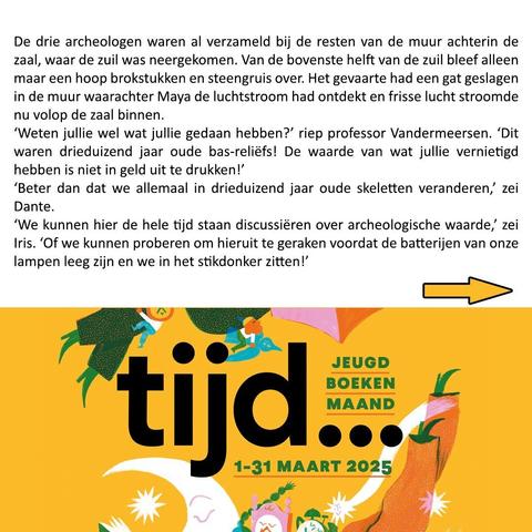 De drie archeologen waren al verzameld bij de resten van de muur achterin de zaal, waar de zuil was neergekomen. Van de bovenste helft van de zuil bleef alleen maar een hoop brokstukken en steengruis over. Het gevaarte had een gat geslagen in de muur waarachter Maya de luchtstroom had ontdekt en frisse lucht stroomde nu volop de zaal binnen.
‘Weten jullie wel wat jullie gedaan hebben?’ riep professor Vandermeersen. ‘Dit waren drieduizend jaar oude bas-reliëfs! De waarde van wat jullie vernietigd hebben is niet in geld uit te drukken!’
‘Beter dan dat we allemaal in drieduizend jaar oude skeletten veranderen,’ zei Dante.
‘We kunnen hier de hele tijd staan discussiëren over archeologische waarde,’ zei Iris. ‘Of we kunnen proberen om hieruit te geraken voordat de batterijen van onze lampen leeg zijn en we in het stikdonker zitten!’