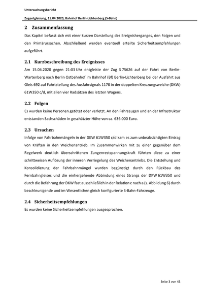 Untersuchungsbericht
Zugentgleisung, 15.04.2020, Bahnhof Berlin‐Lichtenberg (S‐Bahn)
2 Zusammenfassung
Das Kapitel befasst sich mit einer kurzen Darstellung des Ereignisherganges, den Folgen und
den Primärursachen. Abschließend werden eventuell erteilte Sicherheitsempfehlungen
aufgeführt.
2.1 Kurzbeschreibung des Ereignisses
Am 15.04.2020 gegen 21:03 Uhr entgleiste der Zug S 75626 auf der Fahrt von Berlin‐
Wartenberg nach Berlin Ostbahnhof im Bahnhof (Bf) Berlin‐Lichtenberg bei der Ausfahrt aus
Gleis 692 auf Fahrtstellung des Ausfahrsignals 1178 in der doppelten Kreuzungsweiche (DKW)
61W350 c/d, mit allen vier Radsätzen des letzten Wagens.
2.2 Folgen
Es wurden keine Personen getötet oder verletzt. An den Fahrzeugen und an der Infrastruktur
entstanden Sachschäden in geschätzter Höhe von ca. 636.000 Euro.
2.3 Ursachen
Infolge von Fahrbahnmängeln in der DKW 61W350 c/d kam es zum unbeabsich gten Eintrag
von Krä en in den Weichenantrieb. Im Zusammenwirken mit zu ei…