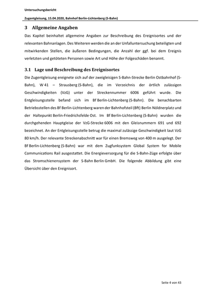 Untersuchungsbericht
Zugentgleisung, 15.04.2020, Bahnhof Berlin‐Lichtenberg (S‐Bahn)
3 Allgemeine Angaben
Das Kapitel beinhaltet allgemeine Angaben zur Beschreibung des Ereignisortes und der
relevanten Bahnanlagen. Des Weiteren werden die an der Unfalluntersuchung beteiligten und
mitwirkenden Stellen, die äußeren Bedingungen, die Anzahl der ggf. bei dem Ereignis
verletzten und getöteten Personen sowie Art und Höhe der Folgeschäden benannt.
3.1 Lage und Beschreibung des Ereignisortes
Die Zugentgleisung ereignete sich auf der zweigleisigen S‐Bahn‐Strecke Berlin Ostbahnhof (S‐
Bahn),
W 41
–
Strausberg (S‐Bahn),
Geschwindigkeiten (VzG)
unter der
die
im
Verzeichnis
Streckennummer
6006
der
örtlich
zulässigen
geführt wurde. Die
Entgleisungsstelle befand sich im Bf Berlin‐Lichtenberg (S‐Bahn). Die benachbarten
Betriebsstellen des Bf Berlin‐Lichtenberg waren der Bahnhofsteil (B ) Berlin Nöldnerplatz und
der Haltepunkt Berlin‐Friedrichsfelde Os…