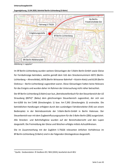 Untersuchungsbericht
Zugentgleisung, 15.04.2020, Bahnhof Berlin‐Lichtenberg (S‐Bahn)
Abbildung 1: Lageplan1
Im Bf Berlin‐Lichtenberg wurden weitere Gleisanlagen der S‐Bahn Berlin GmbH sowie Gleise
für Fernbahnzüge betrieben, welche gemäß dem VzG den Streckennummern 6072 (Berlin‐
Lichtenberg – Ahrensfelde), 6078 (Berlin Wriezener Bahnhof – Küstrin‐Kietz) und 6139 (Berlin
Ostkreuz – Berlin‐Lichtenberg) zugeordnet waren. Diese Gleisanlagen ha en keine Relevanz
für das Ereignis und wurden daher im Rahmen der Untersuchung nicht näher betrachtet.
Der Bf Berlin‐Lichtenberg (S‐Bahn) war laut „Betriebsstellenbuch für den Steuerbereich der UZ
Strausberg (BSTV)“ (Bebu) dem gleichnamigen Steuerbereich zugeordnet, der sich von
km 4,050 bis km 7,448 (Streckengleis 1) bzw. km 7,392 (Streckengleis 2) erstreckte. Die
betrieblichen Handlungen erfolgten durch den zuständigen Fahrdienstleiter (Fdl) von einem
Bedienplatz in der Betriebszentrale der S‐Bahn Berlin…