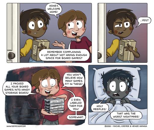 Panel 1: A person with dark hair and a yellow shirt is standing in a doorway holding a small box. Their partner, a person with brown hair and a red shirt, excitedly greets them with a wide smile, saying, "Honey, welcome home! Remember complaining a lot about not having enough space for board games?" 

Panel 2: The person in the yellow shirt looks slightly apprehensive and responds hesitantly, "...Yes?"

Panel 3 (dramatic background): The brown-haired partner, now gleeful, holds several small, plain storage boxes labeled with board game names. They proudly say, "I packed all your board games into handy storage boxes! You won’t believe how many games fit in these! I even labeled them for you! ...Somewhat." Behind them, ominous stacks of empty blackened game boxes pile up, it looks like they're burned.

Panel 4: The person in the yellow shirt wakes up in bed, drenched in sweat, eyes wide in horror. They clutch their blanket and exclaim, "Holy meeples! That was the worst nightmare!"