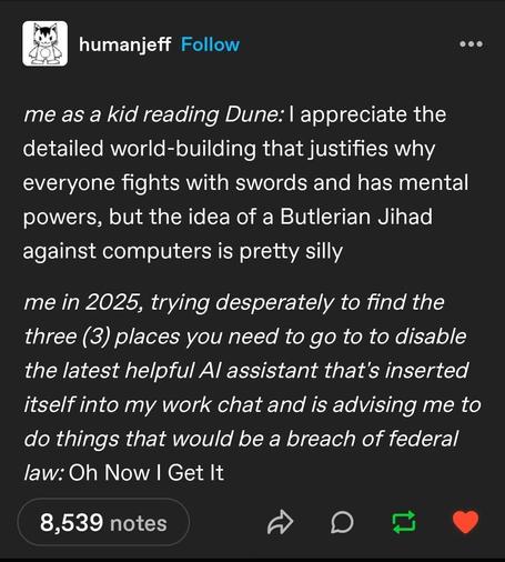 me as a kid reading Dune: I appreciate the detailed world-building that justifies why everyone fights with swords and has mental powers, but the idea of a Butlerian Jihad against computers is pretty silly.

me in 2025, trying desperately to find the three places you need to go to to disable the latest helpful Al assistant that's inserted itself into my work chat and is advising me to do things that would be a breach of federal law: Oh Now I Get It