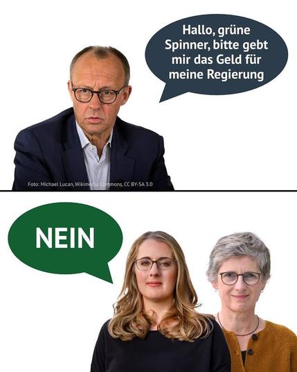 Das Bild ist in zwei Hälften geteilt. Im oberen Teil sieht man Friedrich Merz, einen deutschen Politiker, mit einem leicht besorgten Gesichtsausdruck. Über ihm befindet sich eine Sprechblase mit dem Text: "Hallo, grüne Spinner, bitte gebt mir das Geld für meine Regierung."

Im unteren Teil des Bildes sind zwei Frauen zu sehen. Die linke Frau hat lange blonde Haare und trägt eine schwarze Bluse. Die rechte Frau hat kurze graue Haare und trägt einen gelben Pullover. Über den beiden Frauen befindet sich eine grüne Sprechblase mit dem Wort "NEIN". Das Bild scheint eine politische Aussage zu treffen, möglicherweise über die Finanzierung einer Regierung durch die Grünen.
