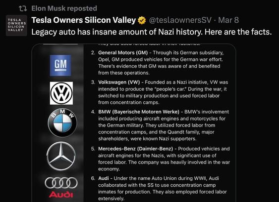 An image of a social media post from the account "Tesla Owners Silicon Valley," featuring a list of car manufacturers with historical ties to Nazi practices. The post highlights General Motors, Volkswagen, BMW, Mercedes-Benz, and Audi, noting their involvement in forced labor during the holocaust


2. General Motors (GM) - Through its German subsidiary, Opel, GM produced vehicles for the German war effort.
There's evidence that GM was aware of and benefited from these operations.

3. Volkswagen (VW) - Founded as a Nazi initiative, VW was intended to produce the "people's car." During the war, it switched to military production and used forced labor from concentration camps.
M
4. BMW (Bayerische Motoren Werke) - BMW's involvement included producing aircraft engines and motorcycles for the German military. They utilized forced labor from concentration camps, and the Quandt family, major shareholders, were known Nazi supporters.

5. Mercedes-Benz (Daimler-Benz) - Produced vehicles and aircraft engines for the Nazis, with significant use of forced labor. The company was heavily involved in the war economy.

6. Audi - Under the name Auto Union during WWII, Audi collaborated with the SS to use concentration camp inmates for production. They also employed forced labor extensively.