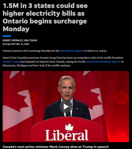 A USA Today story from Mar. 10 features a photo of the next Canadian prime minister Mark Carney.

1.5M in 3 states could see higher electricity bills as Ontario begins surcharge
Monday
—

KINSEY CROWLEY, USA TODAY
12:10 pm EDT Mar. 10, 2025
Ontario started a 25% surcharge Monday for the electricity it exports to three U.S. states.
Head of the Canadian province Premier Doug Ford has been an outspoken critic of the tariffs President
Donald Trump has imposed on imports from Canada, saying he would restrict the electricity exports to
Minnesota, Michigan and New York if the tariffs continue.