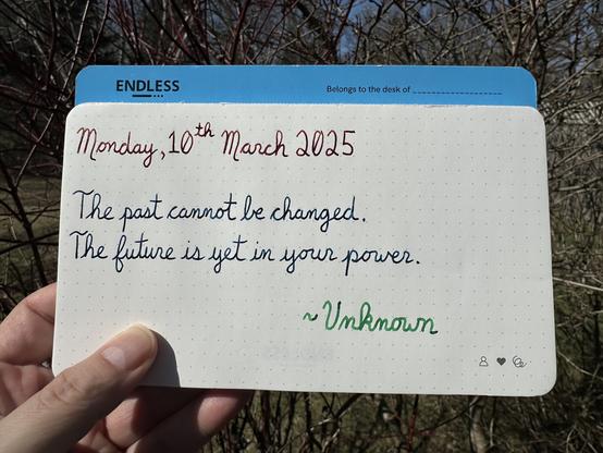 A pen quote of unknown origin that reads,
βThe past cannot be changed.
The future is yet in your power.β
Written in Dominant Industry Ginger Chicken, Pilot Iroshizuku Rikka & Montblanc Irish Green.