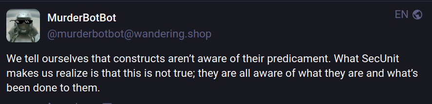 Rene MurderBotBot 
@murderbotbot@wandering.shop

We tell ourselves that constructs aren't aware of their predicament. What SecUnit
makes us realize is that this is not true; they are all aware of what they are and what's been done to them.