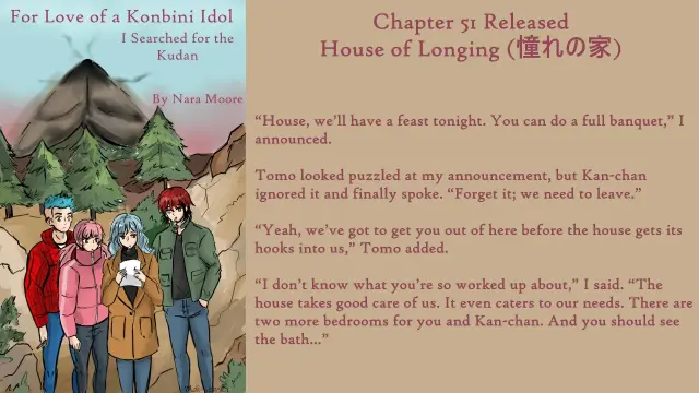 For Love of a Konbini Idol
I Searched for the Kudan
Chapter 51 Released
House of Longing (憧れの家)
By Nara Moore
Art Mai-sensei

Image: Titles: For Love of a Konbini Idol, I searched for the Kudan. By Nara Moore Image: (Moth Mountain by Mai-sensei) The four main characters stand looking at Shishi. Left to right: Tomo with messy blue hair and a red jacket is behind Kan-chan. Kan-chan with pink twin-tails and a puffy pink coat is behind Shishi. Shishi has light blue hair worn loosely. She is in front, holding a piece of paper. Red-haired Ume is smoking a cigarette to Shishi’s right. Ume is wearing an open military jacket. Behind them are rocks, four evergreens, and a moth-like mountain.

Quote: “House, we’ll have a feast tonight. You can do a full banquet,” I announced.

Tomo looked puzzled at my announcement, but Kan-chan ignored it and finally spoke. “Forget it; we need to leave.”

“Yeah, we’ve got to get you out of here before the house gets its hooks into us,” Tomo added.

“I don’t know what you’re so worked up about,” I said. “The house takes good care of us. It even caters to our needs. There are two more bedrooms for you and Kan-chan. And you should see the bath…”