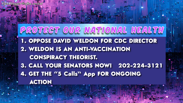 Meme: Black & purple gradient background. Text reads, “PROTECT OUR NATIONAL HEALTH.”  
1. OPPOSE DAVID WELDON FOR CDC DIRECTOR
2. WELDON IS AN ANTI-VACCINATION  
    CONSPIRACY THEORIST.
3. CALL YOUR SENATORS NOW!   202-224-3121
4. GET THE “5 Calls” App FOR ONGOING
    ACTION