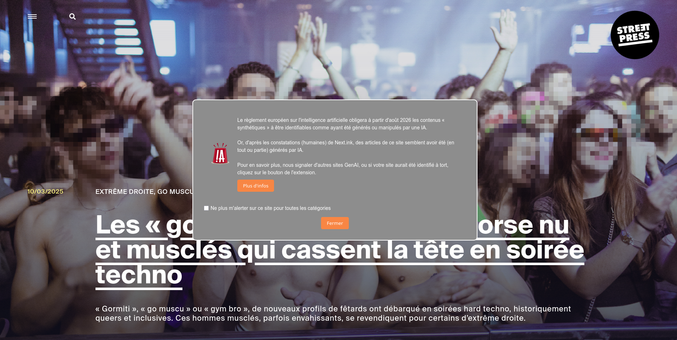 Capture d'écran de la page d'accueil du site Streetpress.com avec un popup généré par l'extension "Alerte sur les sites GenAI, par Next.ink" qui dit :

Le règlement européen sur l'intelligence artificielle obligera à partir d'août 2026 les contenus « synthétiques » à être identifiables comme ayant été générés ou manipulés par une IA.

Or, d'après les constatations (humaines) de Next.ink, des articles de ce site semblent avoir été (en tout ou partie) générés par IA.

Pour en savoir plus, nous signaler d'autres sites GenAI, ou si votre site aurait été identifié à tort, cliquez sur le bouton de l'extension.