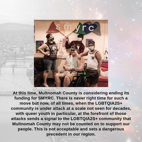 (Image: 4 youth under a SMYRC banner on a wall, 1 is in a wheelchair, 1 is wearing a shirt with a rainbow heart and a "=" symbol)

At this time, Multnomah County is considering ending its funding for SMYRC. There is never right time for such a move but now, of all times, when the LGBTQIA2S+ community is under attack at a scale not seen for decades, with queer youth in particular, at the forefront of those attacks sends a signal to the LGBTQIA2S+ community that Multnomah County may not be counted on to support our people. This is not acceptable and sets a dangerous precedent in our region.