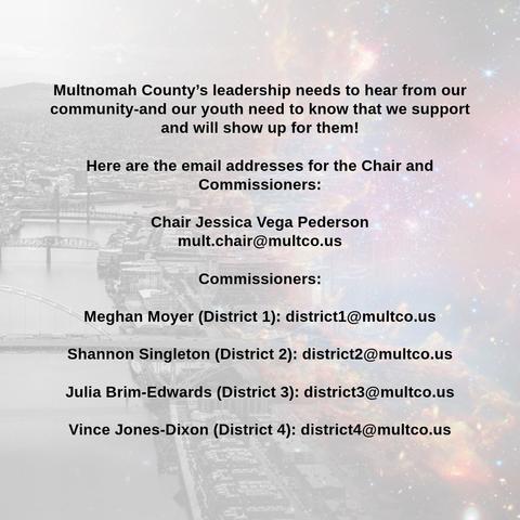 Multnomah County's leadership needs to hear from our community-and our youth need to know that we support and will show up for them!
Here are the email addresses for the Chair and Commissioners:
Chair Jessica Vega Pederson
mult.chair@multco.us
Commissioners:
Meghan Moyer (District 1): district1@multco.us
Shannon Singleton (District 2): district2@multco.us
Julia Brim-Edwards (District 3): district3@multco.us
Vince Jones-Dixon (District 4): district4@multco.us