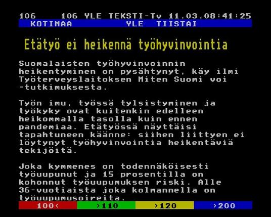 Yle Teksti-TV | Sivu 106.1

   KOTIMAA         YLE  TIISTAI
 
  Etätyö ei heikennä työhyvinvointia
 
 
 Suomalaisten työhyvinvoinnin
 heikentyminen on pysähtynyt, käy ilmi
 Työterveyslaitoksen Miten Suomi voi
 -tutkimuksesta.
 
 Työn imu, työssä tylsistyminen ja
 työkyky ovat kuitenkin edelleen
 heikommalla tasolla kuin ennen
 pandemiaa. Etätyössä näyttäisi
 tapahtuneen käänne: siihen liittyen ei
 löytynyt työhyvinvointia heikentäviä
 tekijöitä.
 
 Joka kymmenes on todennäköisesti
 työuupunut ja 15 prosentilla on
 kohonnut työuupumuksen riski. Alle
 36-vuotiaista joka kolmannella on
 työuupumusoireita.

YLE 2025-0311