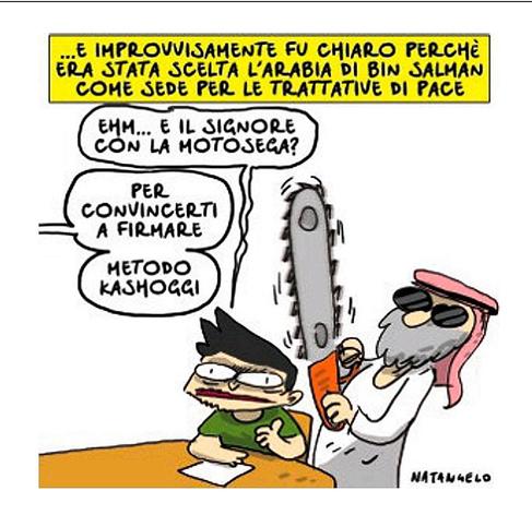 ...e improvvisamente, fu chiaro perché era stata scelta l'Arabia di Bin Salman come sede per le trattative di pace.

Nel disegno, Zelensky seduto ad un tavolo con un'espressione preoccupata chiede, indicando un saudita alle sue spalle: "Ehm... e il signore con la motosega?"
Una voce fuori campo gli risponde: "Per convincerti a firmare. Metodo Kashoggi".