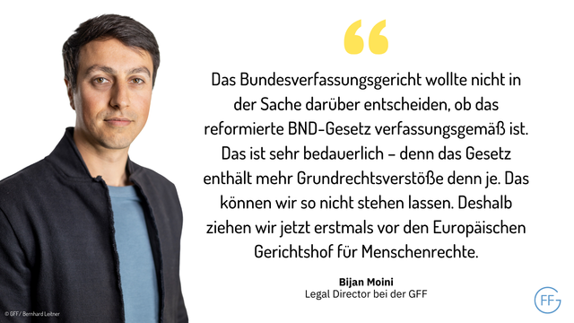Bijan Moini, Legal Director bei der GFF: Das Bundesverfassungsgericht wollte nicht in der Sache darüber entscheiden, ob das reformierte BND-Gesetz verfassungsgemäß ist. Das ist sehr bedauerlich – denn das Gesetz enthält mehr Grundrechtsverstöße denn je. Das können wir so nicht stehen lassen. Deshalb ziehen wir jetzt erstmals vor den Europäischen Gerichtshof für Menschenrechte.