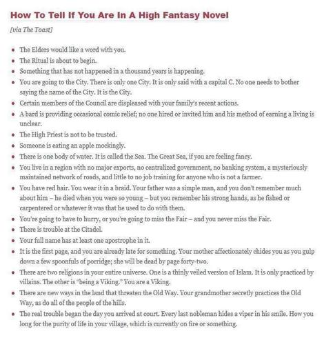 How To Tell If You Are In A High Fantasy Novel

The Elders would like a word with you.

The Ritualis about to begin.

Something that has not happened in a thousand years s happening.

You are going to the City. There is only one City. It is only said with a capital C. No one needs to bother saying the name of the City. It s the City.

Certain members of the Conneil are displeased with your family's recent actions.

 A bard is providing occasional comic relief; no one hired or invited him and his method of earning a living is unclear.

The High Priestis not to be trusted.

Someone is eating an apple mockingly.

There is one body of water. It is called the Sea. The Great Sea, if you are feeling fancy.

You live in a region with no major exports, no centralized government, no banking system, a mysteriously ‘maintained network of roads, and litlte to no job training for anyone who is not farmer.

You're going to have to hurry, or you're going to miss the Fair — and you never miss the Fair.

There is trouble at the Citadel.

 Your full name has at least one apostrophe iniit.

There are two religions in your entire universe. One is a thinly veiled version of Islam. It is only practiced by villains. The other is “being a Viking". You are a Viking.

 There are new ways in the land that threaten the Old Way. Your grandmother secretly practices the Old Way, as do all of the people of the hills.
