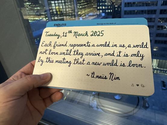 A pen quote of Anaïs Nin that reads, “Each friend represents a world in us, a world not lorn until they arrive, and it is only by this meeting that a new world is born.”

Written in Pelikan Edelstein Adventurine, Jacques Herbin Emerauld de Chivor & Lamy Crystal Azurite.