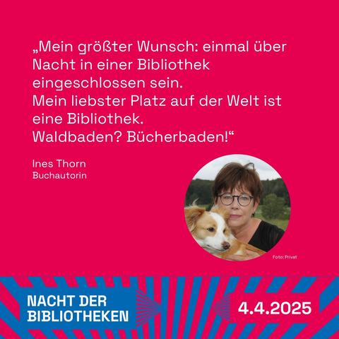 Grafik mit Foto auf rotem Hintergrund: 
„Mein größter Wunsch: einmal über Nacht in einer Bibliothek eingeschlossen sein.
Mein liebster Platz auf der Welt ist eine Bibliothek.
Waldbaden? Bücherbaden!“ 
Ines Thorn
Buchautorin

Logo: Nacht der Bibliotheken 4.4.2025