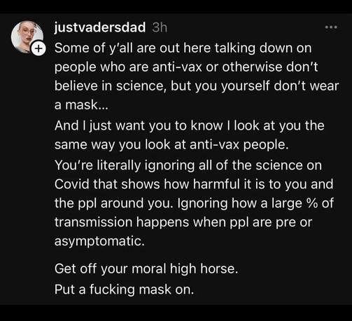 justvadersdad 3h
Some of y'all are out here talking down on people who are anti-vax or otherwise don't believe in science, but you yourself don't wear a mask...
And I just want you to know I look at you the same way you look at anti-vax people.
You're literally ignoring all of the science on Covid that shows how harmful it is to you and the ppl around you. Ignoring how a large % of transmission happens when ppl are pre or asymptomatic.
Get off your moral high horse.
Put a fucking mask on.