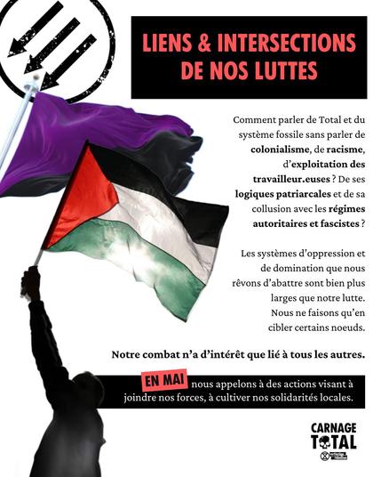 Lien & Inersections de nos luttes

Comment parler de Total et du système fossile sans parler de colonialisme, de racisme, d’exploitation des travailleur·euse·s ?
De ses logiques patriarcales et de sa collusion avec les régimes autoritaires et fascistes ? Les systèmes d’oppression et de domination que nous rêvons d’abattre sont bien plus larges que notre lutte. Nous ne faisons qu’en cibler certains nœuds.
Notre combat n’a d’intérêt que lié a tous les autres. 

EN MAI nous appelons & des actions visant & joindre nos forces, a cultiver nos solidarités locales.