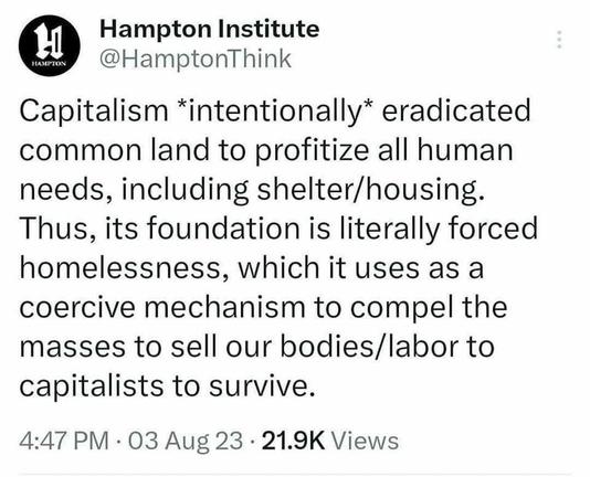 Tweet from the Hampton Institute on August 3, 2023 at 4:47 PM. It reads: Capitalism "intentionally" eradicated common land to profitize all human needs, including shelter/housing. Thus, its foundation is literally forced homelessness, which it uses as a coercive mechanism to compell the masses to sell our bodies/labor to capitalists to survive.