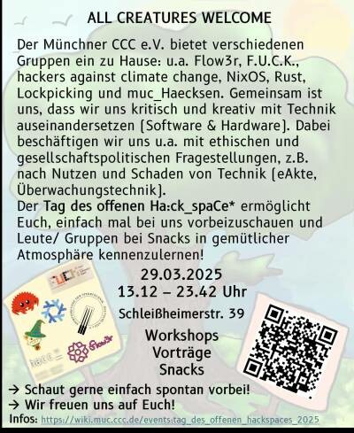 ALL CREATURES WELCOME Der Minchner CCC e.V. bietet verschiedenen Gruppen ein zu Hause: u.a. Flowr, FU.CK, hackers against climate change, NixOS, Rust, Lockpicking und muc_Haecksen. Gemeinsam ist uns, dass wir uns kritisch und kreativ mit Technik auseinandersetzen (Software & Hardware). Dabei beschaftigen wir uns u.a. mit ethischen und gesellschaftspolitischen Fragestellungen, z.B. nach Nutzen und Schaden von Technik (eAkte, Uberwachungstechnik]. Der Tag des offenen Haick_spaCe* ermglicht Euch, einfach mal bei uns vorbeizuschauen und Leute/ Gruppen bei Snacks in gemitlicher Atmosphare kennenzulernen! B 29.03.2025 & 15.12 - 23.42 Uhr R J scemheimertr. 39 ;... A0, Worshops  EESESE R ) Vortrige <& ,‘sh‘f‘ Snacks  A7ERERY - Schaut gerne einfach spontan vorbeil  ~0 > Wir freuen uns auf Euch! Infos hitps//wikimus ccqde/sventitaq, e offentn fackspaces 202