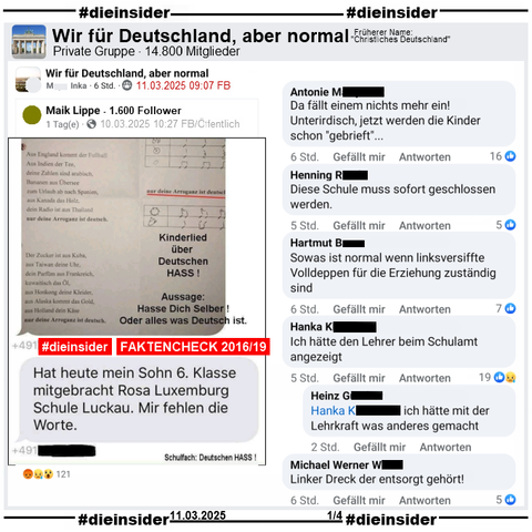 Geteilt wird in der Gruppe "Wir für Deutschland, aber normal" ein Sharepic von 2016 mit einem Lied-Text und "Kinderlied über Deutschen HASS! Aussage: Hasse Dich Selber! Oder alles was Deutsch ist.". Weiter heißt es "Hat heute mein Sohn 6. Klasse mitgebracht Rosa Luxemburg Schule Luckau. Mir fehlen die Worte."
Dazu unsere Info mit dem Auszug des Mimikama-Bericht vom 02.10.2019 und unter https://www.mimikama.org/arroganz-ist-deutsch/.

Wir zeigen hier u.a. die Kommentare "Da fällt einem nichts mehr ein! Unterirdisch, jetzt werden die Kinder schon gebrieft…", "Diese Schule muss sofort geschlossen werden.", "Sowas ist normal wenn linksversiffte Volldeppen für die Erziehung zuständig sind.", "Linker Dreck der entsorgt gehört!" und "Ich hätte den Lehrer beim Schulamt angezeigt." mit der Antwort "ich hätte mit der Lehrkraft was anderes gemacht."