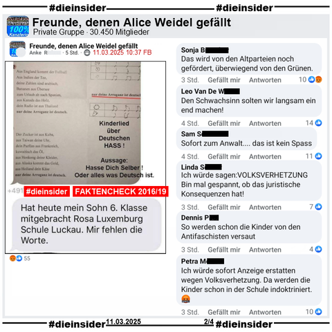 Geteilt wird in der Gruppe "Freunde, denen Alice Weidel gefällt" ein Sharepic von 2016 mit einem Lied-Text und "Kinderlied über Deutschen HASS! Aussage: Hasse Dich Selber! Oder alles was Deutsch ist.". Weiter heißt es "Hat heute mein Sohn 6. Klasse mitgebracht Rosa Luxemburg Schule Luckau. Mir fehlen die Worte."
Dazu unsere Info mit dem Auszug des Mimikama-Bericht vom 02.10.2019 und unter https://www.mimikama.org/arroganz-ist-deutsch/.

Wir zeigen hier u.a. die Kommentare "Das wird von den Altparteien noch gefördert, überwiegend von den Grünen.", "Den Schwachsinn solten wir langsam ein end machen!", "Sofort zum Anwalt... das ist kein Spass.", "Ich würde sagen: Volksverhetzung. Bin mal gespannt, ob das juristische Konsequenzen hat!", "So werden schon die Kinder von den Antifaschisten versaut." und "Ich würde sofort Anzeige erstatten wegen Volksverhetzung. Da werden die Kinder schon in der Schule indoktriniert."