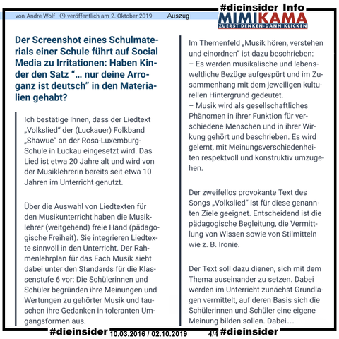 Als Info zeigen wir hier die Antwort der Schule an Mimikama aus dem Bericht von 2019:

"Guten Tag Herr Sachs, herzlichen Dank für Ihre Anfrage und unser gestriges Telefonat.
Ich bestätige Ihnen, dass der Liedtext „Volkslied“ der (Luckauer) Folkband „Shawue“ an der Rosa-Luxemburg-Schule in Luckau eingesetzt wird. Das Lied ist etwa 20 Jahre alt und wird von der Musiklehrerin bereits seit etwa 10 Jahren im Unterricht genutzt.
Über die Auswahl von Liedtexten für den Musikunterricht haben die Musiklehrer (weitgehend) freie Hand (pädagogische Freiheit). Sie integrieren Liedtexte sinnvoll in den Unterricht. Der Rahmenlehrplan für das Fach Musik sieht dabei unter den Standards für die Klassenstufe 6 vor: Die Schülerinnen und Schüler begründen ihre Meinungen und Wertungen zu gehörter Musik und tauschen ihre Gedanken in toleranten Umgangsformen aus.
Im Themenfeld „Musik hören, verstehen und einordnen“ ist dazu beschrieben:
– Es werden musikalische und lebensweltliche Bezüge aufgespürt und im Zusammenhang mit dem jeweiligen kulturellen Hintergrund gedeutet.
– Musik wird als gesellschaftliches Phänomen in ihrer Funktion für verschiedene Menschen und in ihrer Wirkung gehört und beschrieben. Es wird gelernt, mit Meinungsverschiedenheiten respektvoll und konstruktiv umzugehen.
Der zweifellos provokante Text des Songs „Volkslied“ ist für diese genannten Ziele geeignet. Entscheidend ist die pädagogische Begleitung, die Vermittlung von Wissen sowie von Stilmitteln wie z. B. Ironie. ..."