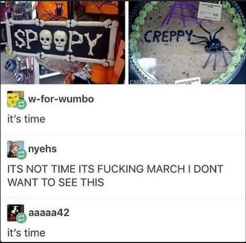 A screenshot of a (tumblr?) post. The top has a photo of halloween decorations saying SPOOPY with skulls forming the Os, the other picture is of a storebought decorated cookie cake, it has a light lime green shell border and purple spider web and black spider decorated on it with the black text CREPPY on it. 
Below, w-for-wumbo posts "It's time" 
nyehs replies "ITS NOT TIME ITS FUCKING MARCH I DONT WANT TO SEE THIS" 
aaaaa42 replies "It's time"