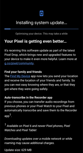 Pixel 8 pro Android 15 quarterly march feature drop update screen:

Installing system update...

Optimising your device. This may take a while

Your Pixel is getting even better...

It's receiving this software update as part of the latest Pixel Drop, which brings new and upgraded features to your device to make it even more helpful. Learn more at

g.co/pixel/community.

Find your family and friends

The Find My Device app now lets you send your location and receive the location of your friends and family. So you can rest easy knowing where they are, or that they got where they were going safely.

Auto-transcribe in the Recorder app

If you choose, you can transfer audio recordings from previous phones or your Pixel Watch to your Pixel and automatically transcribe and save them to the Recorder app1.

1 Available on Pixel 6 and newer Pixel phones, Pixel Watches and Pixel Tablet

Downloading updates over a mobile network or while roaming may cause additional charges.

Update size 629 MB