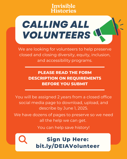 “Invisible Histories CALLING ALL VOLUNTEERS We are looking for volunteers to help preserve closed and closing diversity, equity, inclusion, and accessibility programs. PLEASE READ THE FORM DESCRIPTION ON REQUIREMENTS BEFORE YOU SUBMIT You will be assigned 2 years from a closed office social media page to download, upload, and describe by June 1, 2025. We have dozens of pages to preserve so we need all the help we can get. You can help save history! Sign Up Here: bit.ly/DEIAVolunteer”