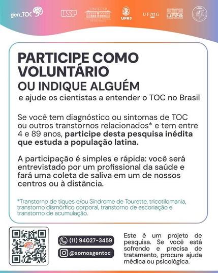 Na parte superior uma faixa colorida contém os logotipos da pesquisa gen_TOC e das instituições parceiras: Universidade de São Paulo, Universidade Federal de São Paulo, Universidade Federal do Rio de Janeiro, Universidade Federal de Minas Gerais, Universidade Federal do Paraná e Universidade Federal do Maranhão.
Abaixo um quadro com a mensagem:
PARTICIPE COMO VOLUNTÁRIO OU INDIQUE ALGUÉM e ajude os cientistas a entender o TOC no Brasil.
Se você tem diagnóstico ou sintomas de TOC ou outros transtornos relacionados* e tem entre 4 e 89 anos, participe desta pesquisa inédita que estuda a população latina.
A participação é simples e rápida: você será entrevistado por um profissional da saúde e fará uma coleta de saliva em um de nossos centros ou à distância.
*Transtorno de tiques e/ou Síndrome de Tourette, tricotilomania, transtorno dismórfico corporal, transtorno de escoriação e transtorno de acumulação.
Na parte inferior:
QR Code no canto inferior esquerdo. WhatsApp: (11) 940273459. Instagram: @somosgentoc
Este é um projeto de pesquisa. Se você está sofrendo e precisa de tratamento, procure ajuda médica ou psicológica.