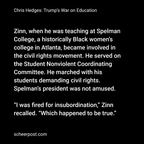 Zinn, when he was teaching at Spelman College, a historically Black women’s college in Atlanta, became involved in the civil rights movement. He served on the Student Nonviolent Coordinating Committee. He marched with his students demanding civil rights. Spelman’s president was not amused.

“I was fired for insubordination,” Zinn recalled. “Which happened to be true.”
