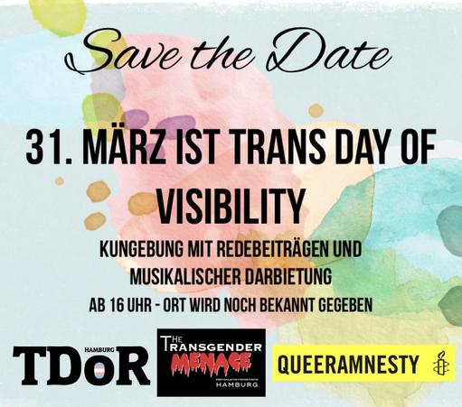 Save the Date 31. MÄRZ IST TRANS DAY OF VISIBILITY 
KUNGEBUNG MIT REDEBEITRÄGEN UND MUSIKALISCHER DARBIETUNG 
Zeit und ORT Werden NOCH BEKANNT GEGEBEN 

Logos von
TDOR HAMBURG 
TRANSGENDER MENACE ENBYGALACTIC+TRANSTASTIC
QUEERAMNESTY