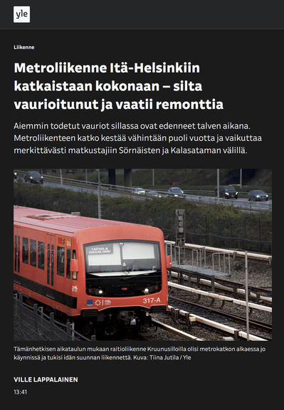 Metroliikenne Itä-Helsinkiin katkaistaan kokonaan – silta vaurioitunut ja vaatii remonttia

Aiemmin todetut vauriot sillassa ovat edenneet talven aikana. Metroliikenteen katko kestää vähintään puoli vuotta ja vaikuttaa merkittävästi matkustajiin Sörnäisten ja Kalasataman välillä.
Helsingin metro.

Kuva: Länteen kulkeva Metro maanpinnalla monikaistaisella tiellä kulkevan henkilöautoliikenteen vieressä

Tämänhetkisen aikataulun mukaan raitioliikenne Kruunusilloilla olisi metrokatkon alkaessa jo käynnissä ja tukisi idän suunnan liikennettä. Kuva: Tiina Jutila / Yle

YLE 2025-0312